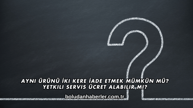 Aynı Ürünü İki Kere İade Etmek Mümkün mü? Yetkili Servis Ücret Alabilir mi?