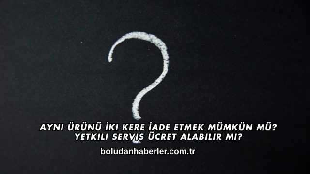 Aynı Ürünü İki Kere İade Etmek Mümkün mü? Yetkili Servis Ücret Alabilir mi?